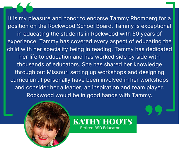 It is my pleasure and honor to endorse Tammy Rhomberg for a position on the Rockwood School Board. Tammy is exceptional in educating the students in Rockwood with 50 years of experience. Tammy has covered every aspect of educating the child with her speciality being in reading. Tammy has dedicated her life to education and has worked side by side with thousands of educators. She has shared her knowledge through out Missouri setting up workshops and designing curriculum. I personally have been involved in her workshops and consider her a leader, an inspiration and team player. Rockwood would be in good hands with Tammy. - Kathy Hoots, Retired RSD Educator
