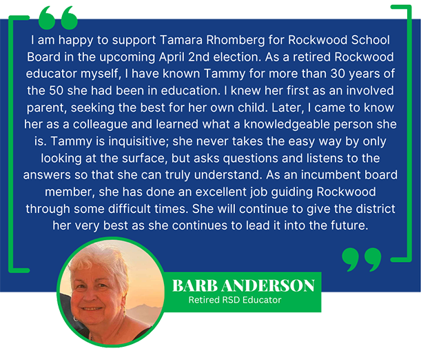 I am happy to support Tamara Rhomberg for Rockwood School Board in the upcoming April 2nd election. As a retired Rockwood educator myself, I have known Tammy for more than 30 years of the 50 she had been in education. I knew her first as an involved parent, seeking the best for her own child. Later, I came to know her as a colleague and learned what a knowledgeable person she is. Tammy is inquisitive; she never takes the easy way by only looking at the surface, but asks questions and listens to the answers so that she can truly understand. As an incumbent board member, she has done an excellent job guiding Rockwood through some difficult times. She will continue to give the district her very best as she continues to lead it into the future. -Barb Anderson, Retired RSD Educator
