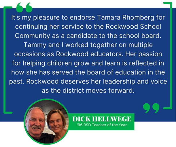 It’s my pleasure to endorse Tamara Rhomberg for continuing her service to the Rockwood School Community as a candidate to the school board. Tammy and I worked together on multiple occasions as Rockwood educators. Her passion for helping children grow and learn is reflected in how she has served the board of education in the past.  Rockwood deserves her leadership and voice as the district moves forward. Dick Hellwege, 1996 RSD Teacher of the Year